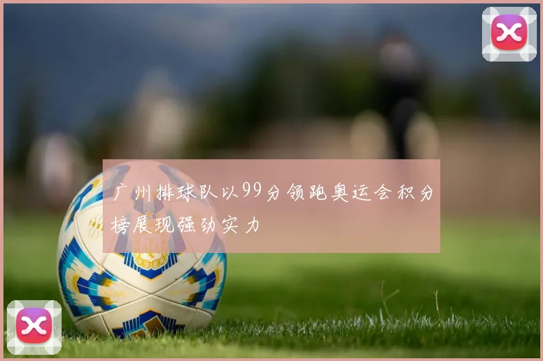 广州排球队以99分领跑奥运会积分榜展现强劲实力