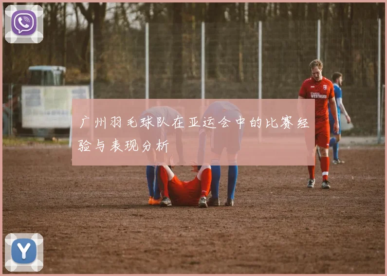 广州羽毛球队在亚运会中的比赛经验与表现分析