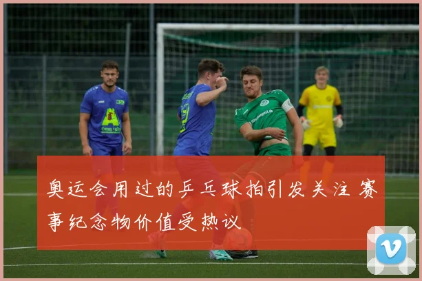 奥运会用过的乒乓球拍引发关注 赛事纪念物价值受热议