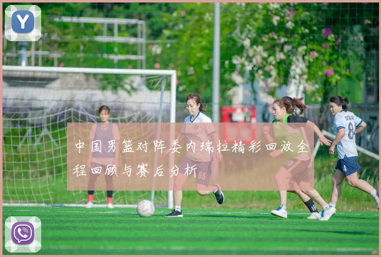 中国男篮对阵委内瑞拉精彩回放全程回顾与赛后分析