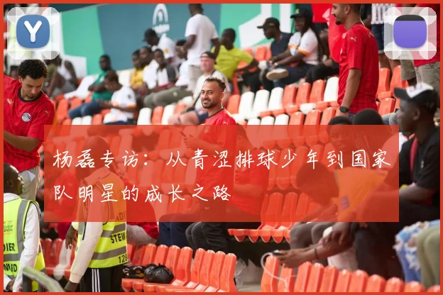 杨磊专访：从青涩排球少年到国家队明星的成长之路