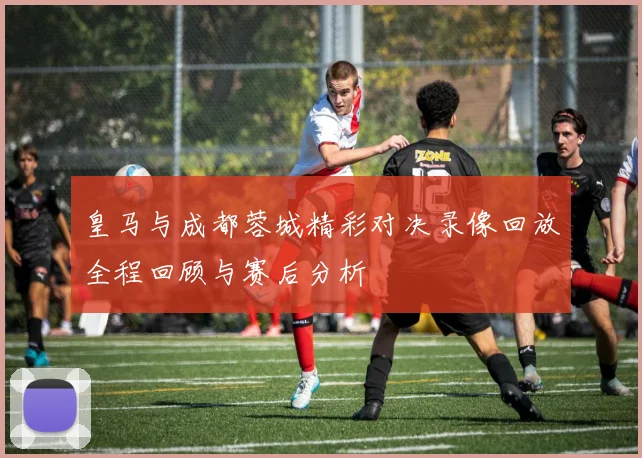 皇马与成都蓉城精彩对决录像回放全程回顾与赛后分析