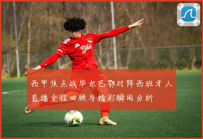 西甲焦点战毕尔巴鄂对阵西班牙人直播全程回顾与精彩瞬间分析