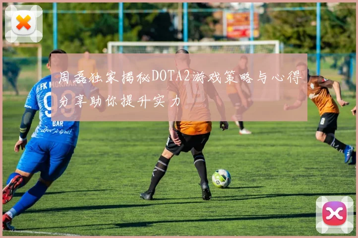 周磊独家揭秘DOTA2游戏策略与心得分享助你提升实力