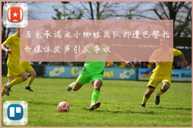 马竞承诺放小蜘蛛离队却遭巴黎抬价媒体发声引发争议