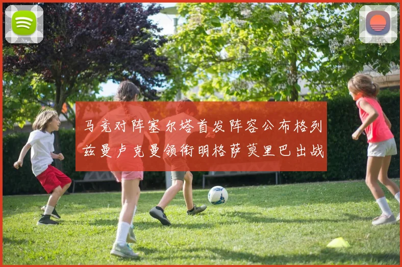 马竞对阵塞尔塔首发阵容公布格列兹曼卢克曼领衔明格萨莫里巴出战