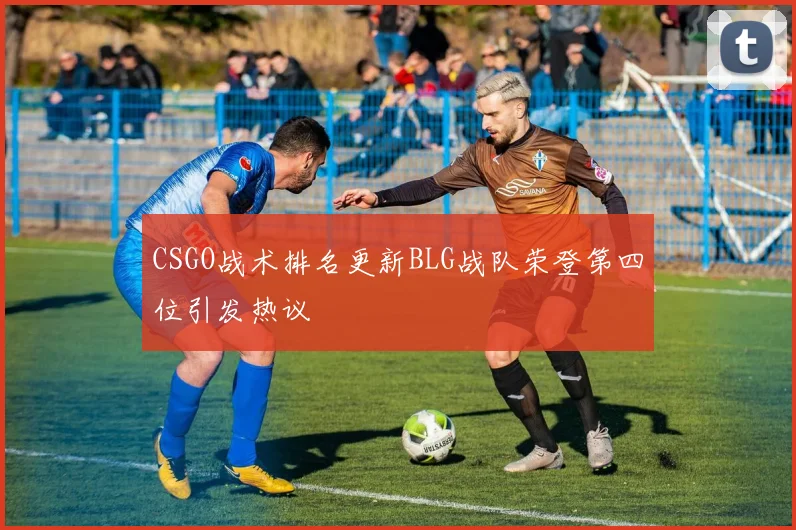 CSGO战术排名更新BLG战队荣登第四位引发热议