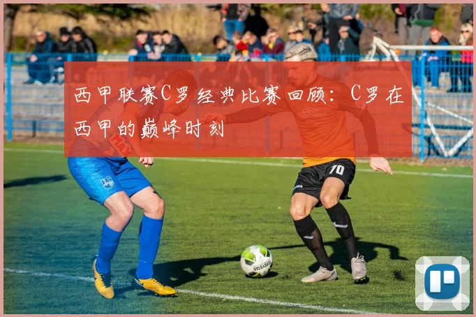 西甲联赛C罗经典比赛回顾：C罗在西甲的巅峰时刻