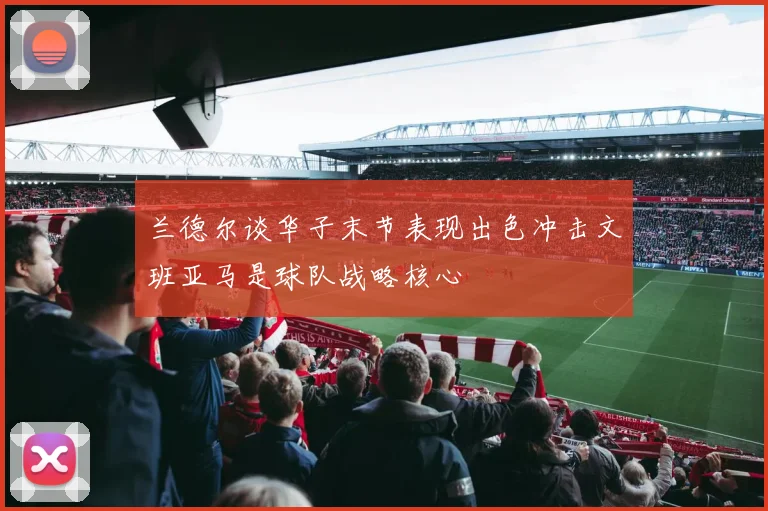 兰德尔谈华子末节表现出色冲击文班亚马是球队战略核心